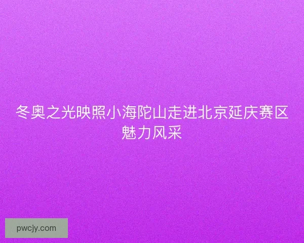 冬奥之光映照小海陀山走进北京延庆赛区魅力风采