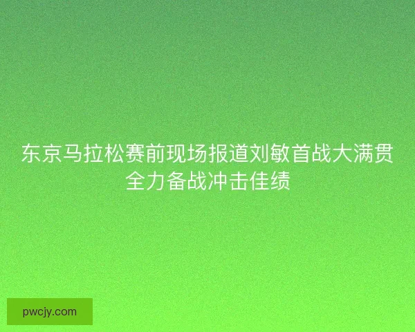 东京马拉松赛前现场报道刘敏首战大满贯全力备战冲击佳绩