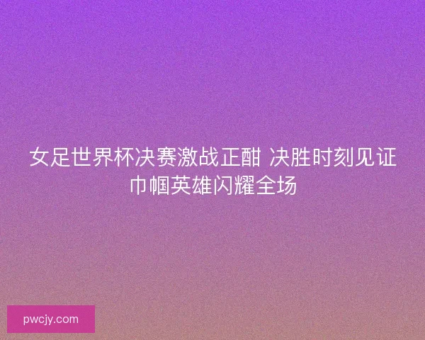 女足世界杯决赛激战正酣 决胜时刻见证巾帼英雄闪耀全场